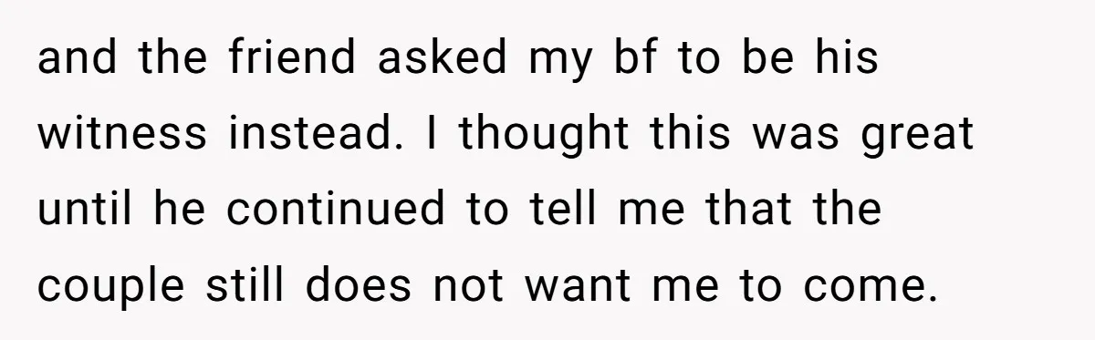 and the friend asked my bf to be his witness instead. I thought this was great until he continued to tell me that the couple still does not want me...