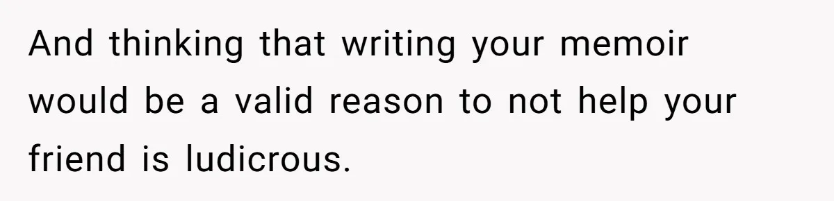 And thinking that writing your memoir would be a valid reason to not help your friend is ludicrous.