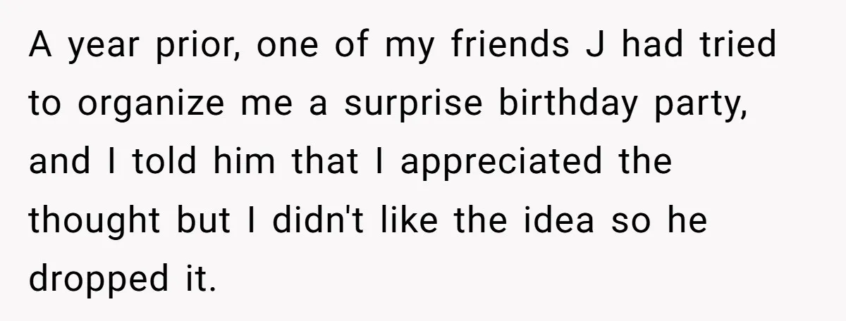 A year prior, one of my friends J had tried to organize me a surprise birthday party, and I told him that I appreciated the thought but I didn't like...