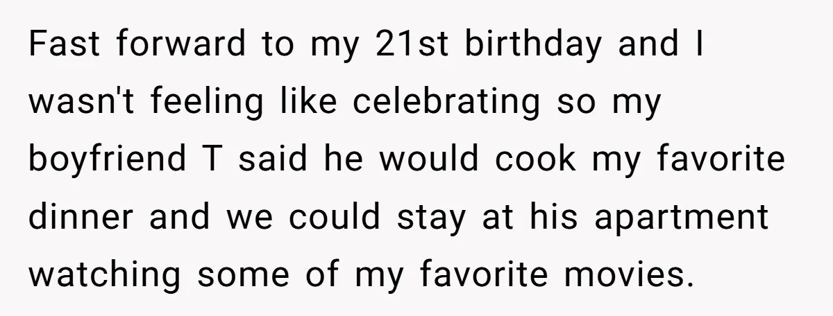 Fast forward to my 21st birthday and I wasn't feeling like celebrating so my boyfriend T said he would cook my favorite dinner and we could stay at his apartment...