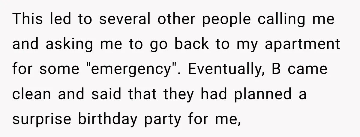 This led to several other people calling me and asking me to go back to my apartment for some "emergency". Eventually, B came clean and said that they had planned...