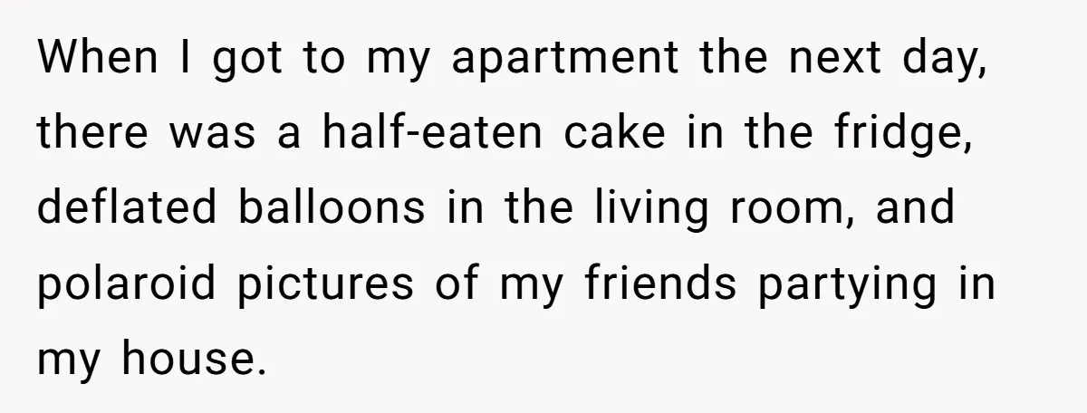 When I got to my apartment the next day, there was a half-eaten cake in the fridge, deflated balloons in the living room, and polaroid pictures of my friends partying...