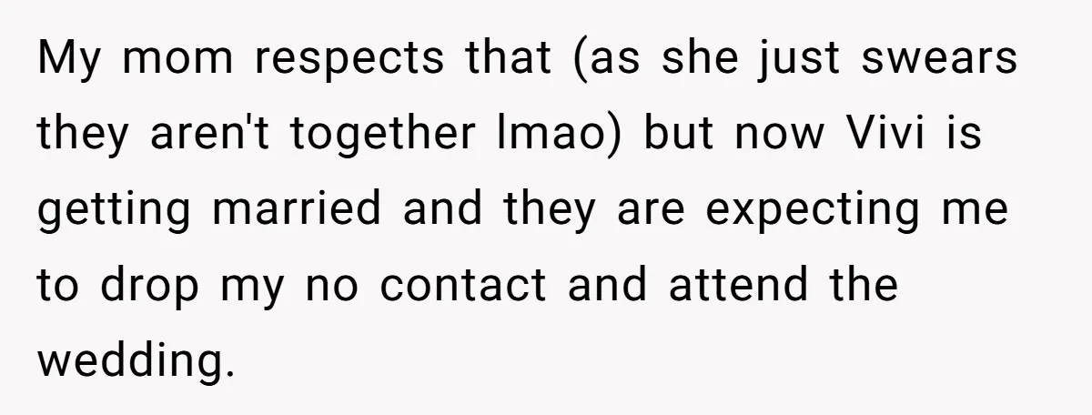 My mom respects that (as she just swears they aren't together lmao) but now Vivi is getting married and they are expecting me to drop my no contact and attend...