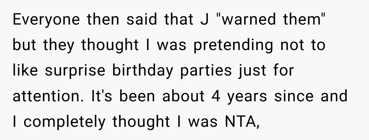 Everyone then said that J "warned them" but they thought I was pretending not to like surprise birthday parties just for attention. It's been about 4 years since and I...