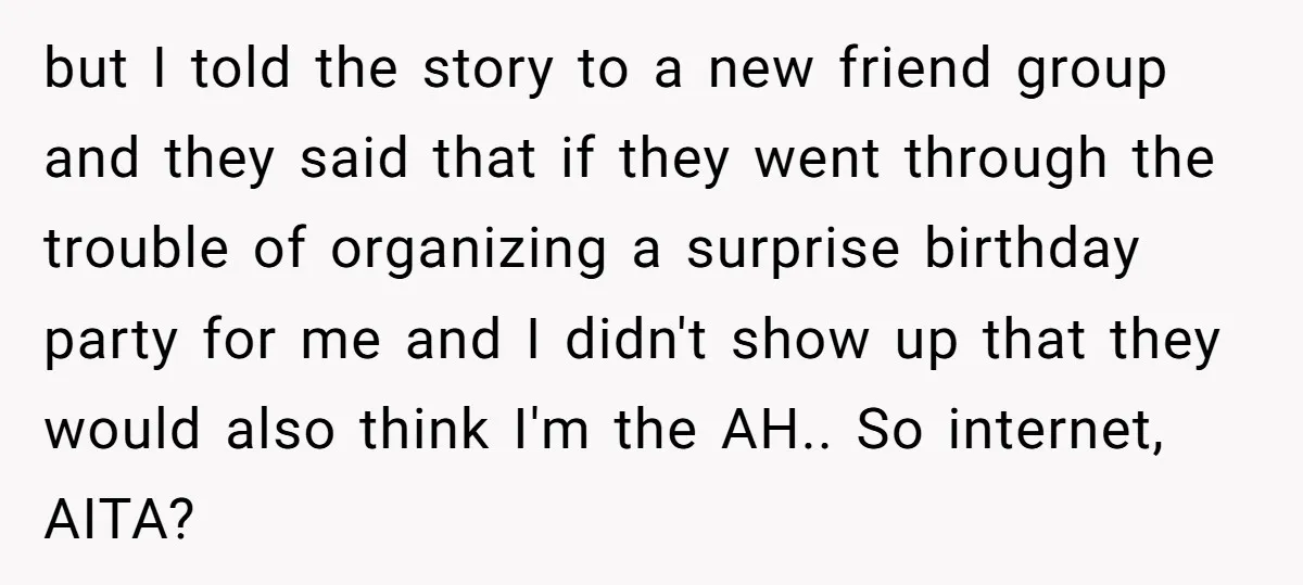 but I told the story to a new friend group and they said that if they went through the trouble of organizing a surprise birthday party for me and I...