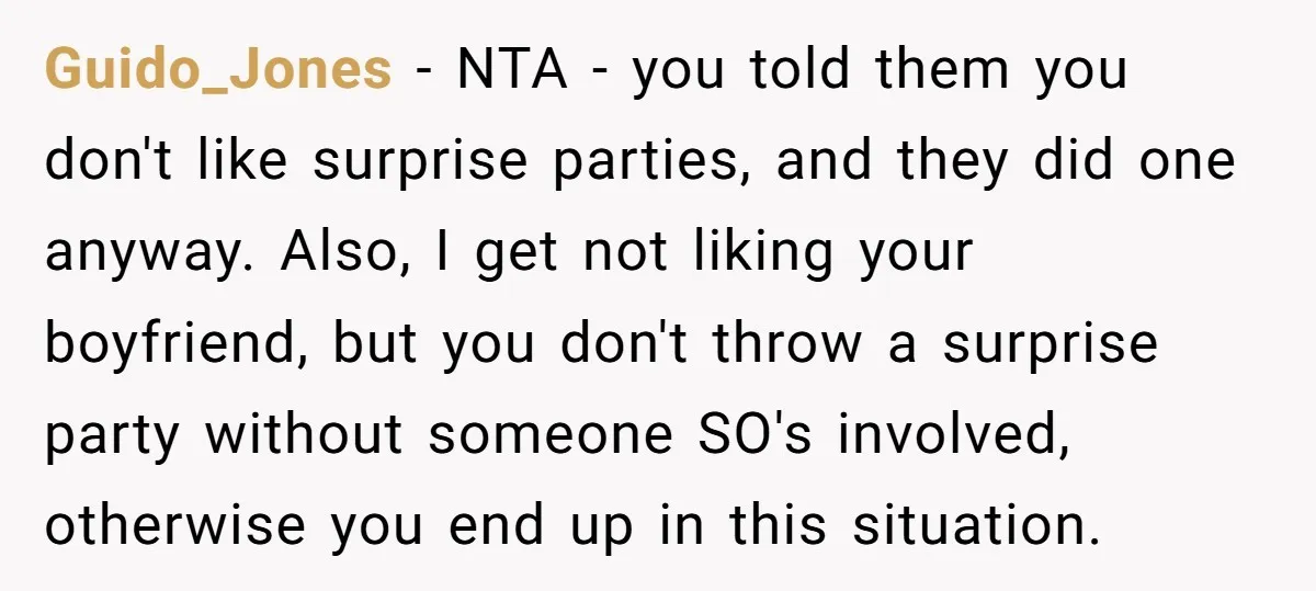 Guido_Jones − NTA - you told them you don't like surprise parties, and they did one anyway. Also, I get not liking your boyfriend, but you don't throw a surprise...