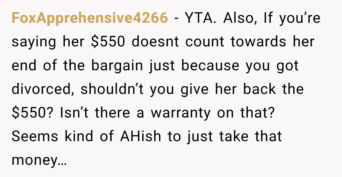 FoxApprehensive4266 − YTA. Also, If you’re saying her $550 doesnt count towards her end of the bargain just because you got divorced, shouldn’t you give her back the $550? Isn’t...