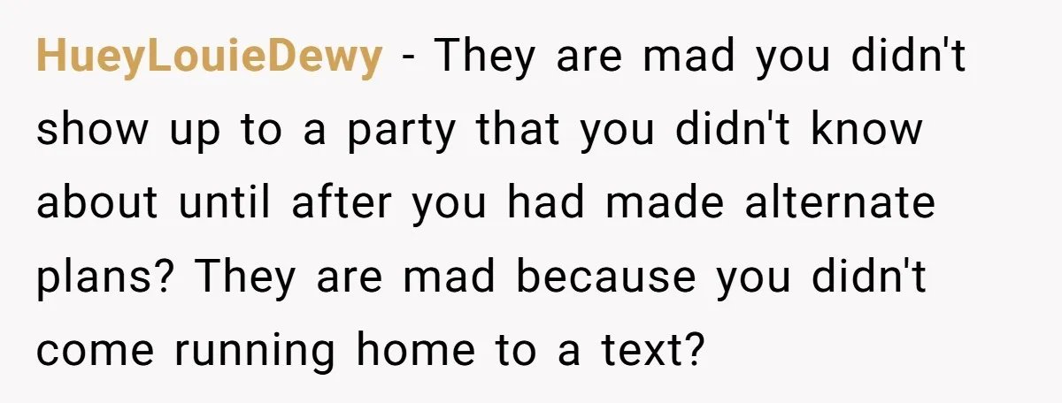 HueyLouieDewy − They are mad you didn't show up to a party that you didn't know about until after you had made alternate plans? They are mad because you didn't...