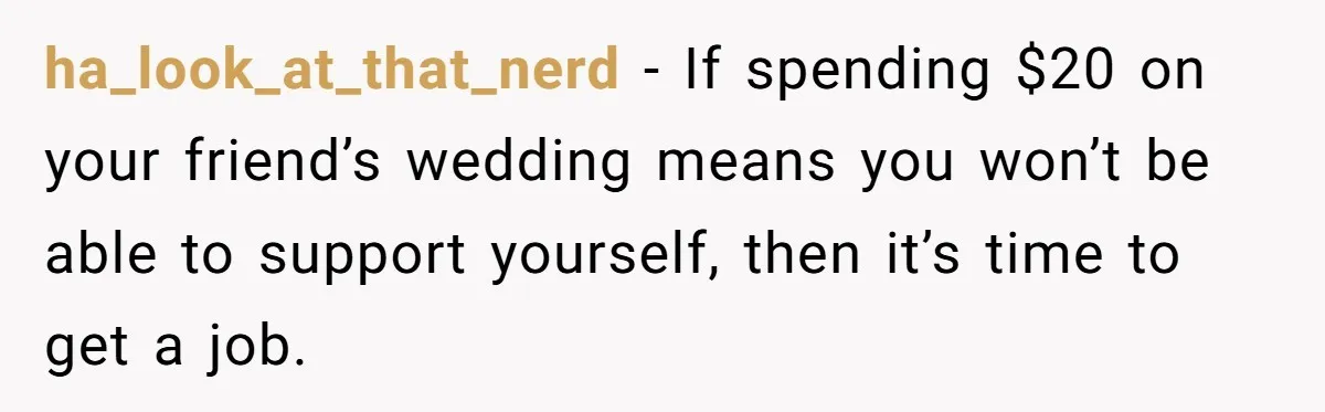 ha_look_at_that_nerd − If spending $20 on your friend’s wedding means you won’t be able to support yourself, then it’s time to get a job.