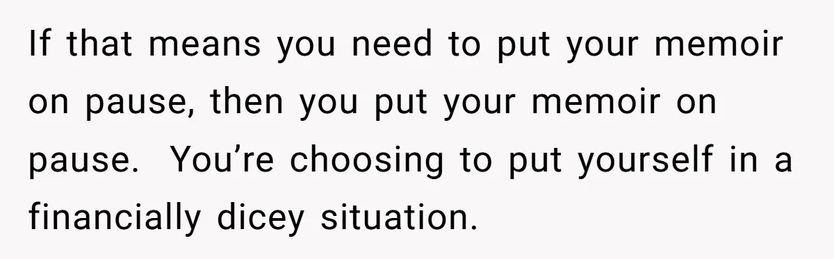 If that means you need to put your memoir on pause, then you put your memoir on pause. You’re choosing to put yourself in a financially dicey situation.