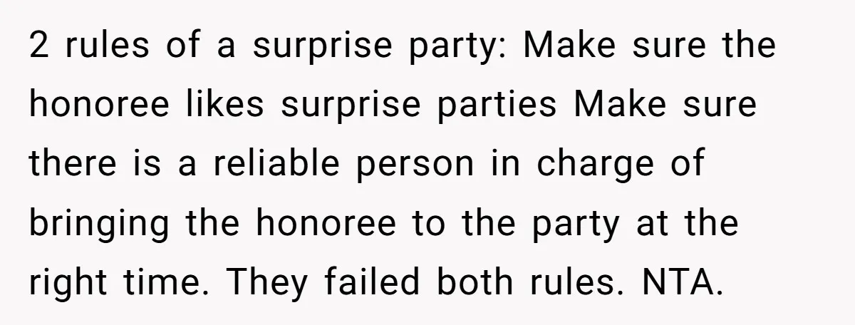 2 rules of a surprise party: Make sure the honoree likes surprise parties Make sure there is a reliable person in charge of bringing the honoree to the party at...