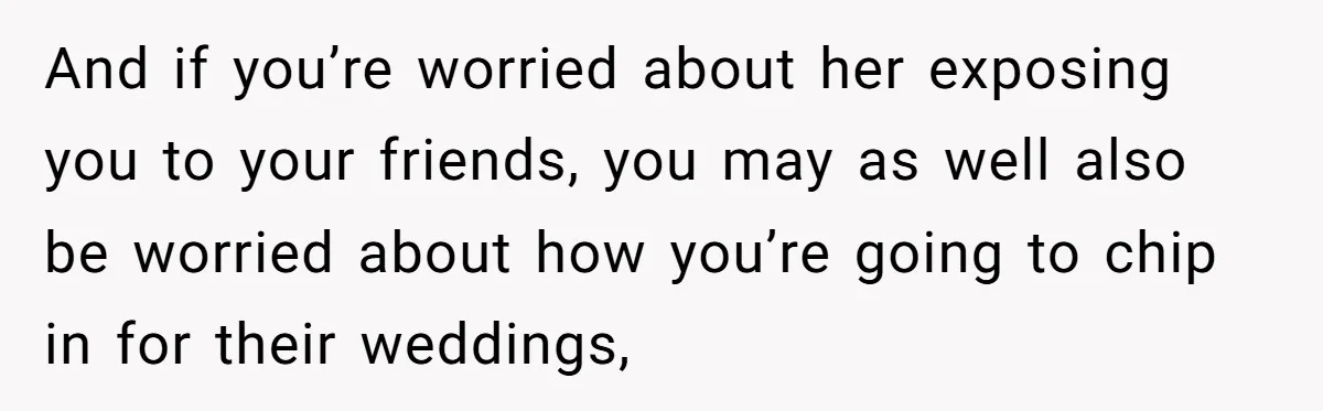 And if you’re worried about her exposing you to your friends, you may as well also be worried about how you’re going to chip in for their weddings,