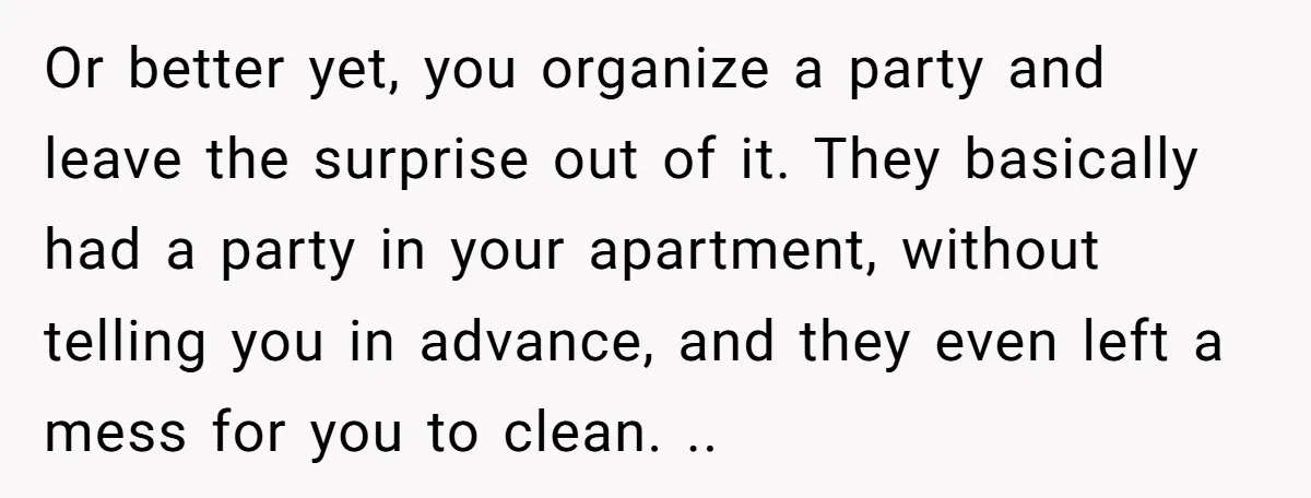 Or better yet, you organize a party and leave the surprise out of it. They basically had a party in your apartment, without telling you in advance, and they even...