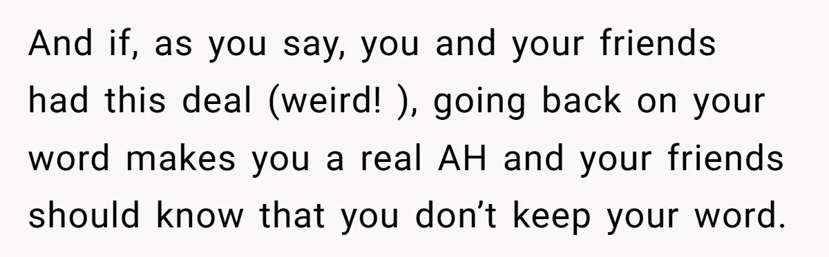 And if, as you say, you and your friends had this deal (weird! ), going back on your word makes you a real AH and your friends should know that...