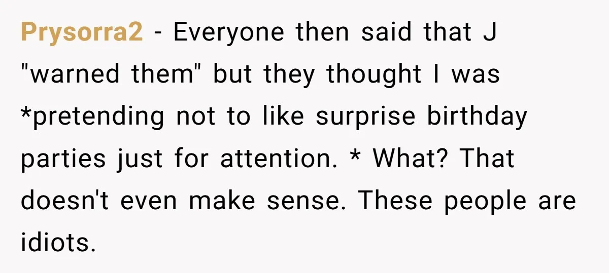 Prysorra2 − Everyone then said that J "warned them" but they thought I was *pretending not to like surprise birthday parties just for attention. * What? That doesn't even make...