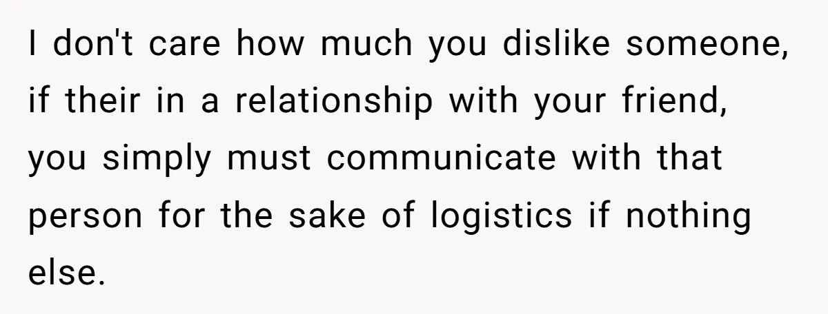 I don't care how much you dislike someone, if their in a relationship with your friend, you simply must communicate with that person for the sake of logistics if nothing...