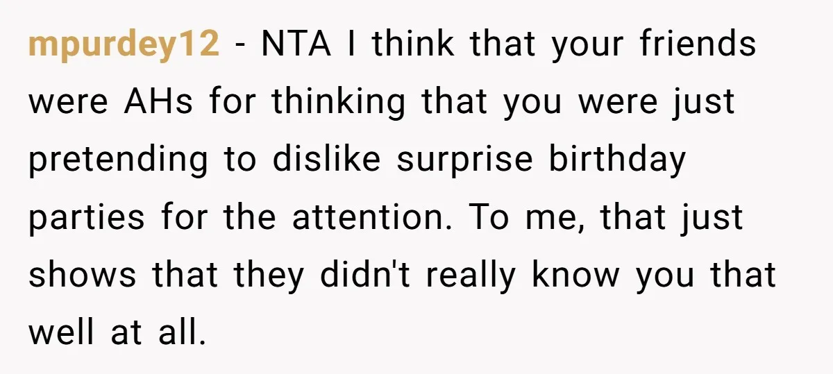 mpurdey12 − NTA I think that your friends were AHs for thinking that you were just pretending to dislike surprise birthday parties for the attention. To me, that just shows...