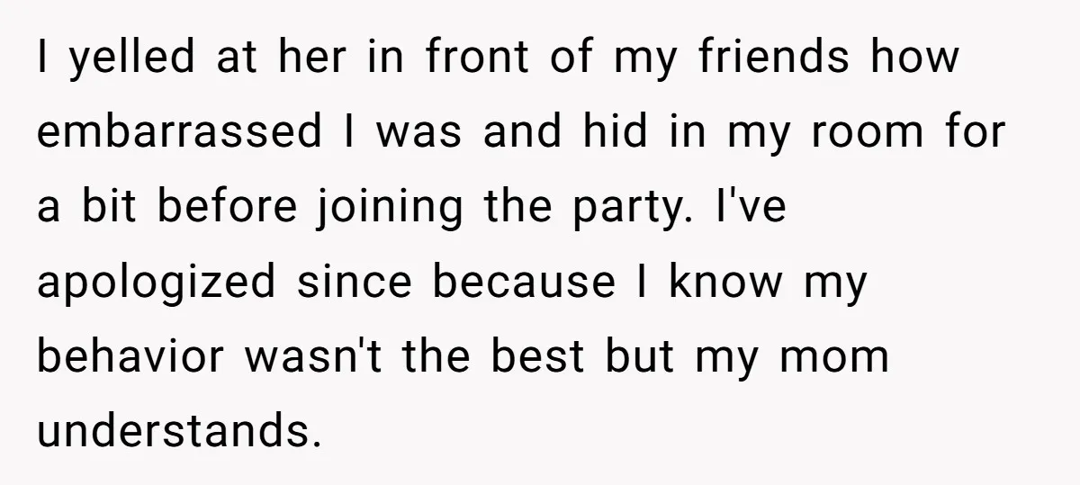 I yelled at her in front of my friends how embarrassed I was and hid in my room for a bit before joining the party. I've apologized since because I...