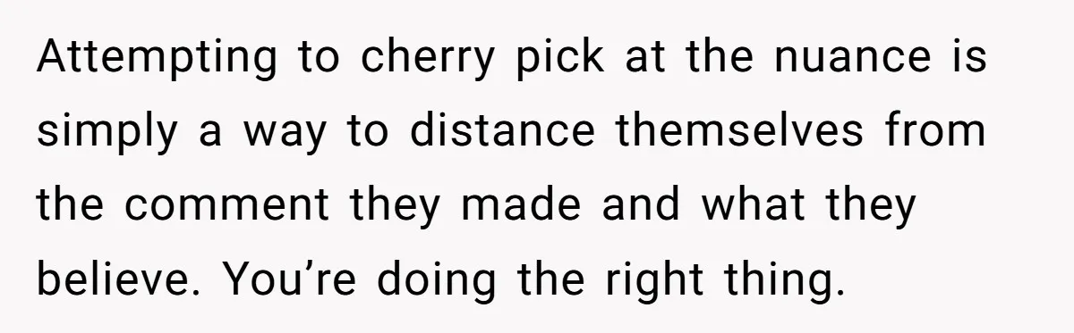 Attempting to cherry pick at the nuance is simply a way to distance themselves from the comment they made and what they believe. You’re doing the right thing.