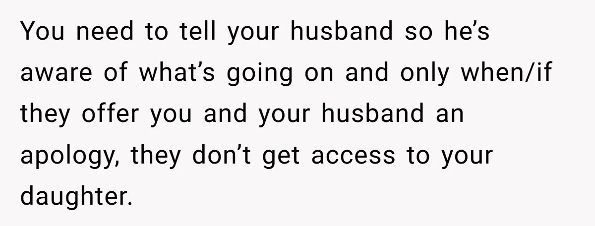 You need to tell your husband so he’s aware of what’s going on and only when/if they offer you and your husband an apology, they don’t get access to your...