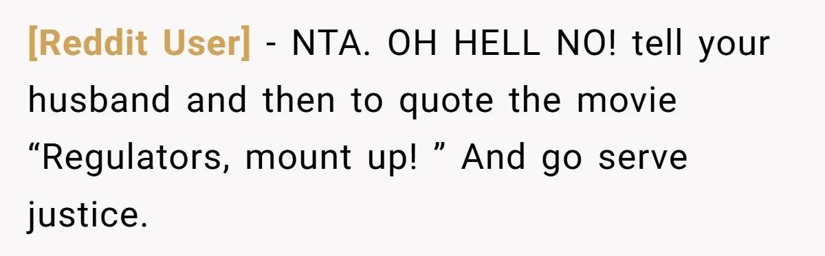 [Reddit User] − NTA. OH HELL NO! tell your husband and then to quote the movie “Regulators, mount up! ” And go serve justice.