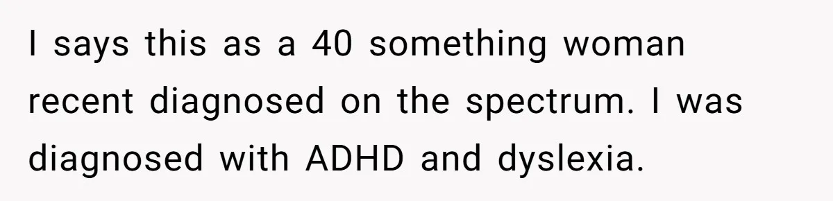 I says this as a 40 something woman recent diagnosed on the spectrum. I was diagnosed with ADHD and dyslexia.