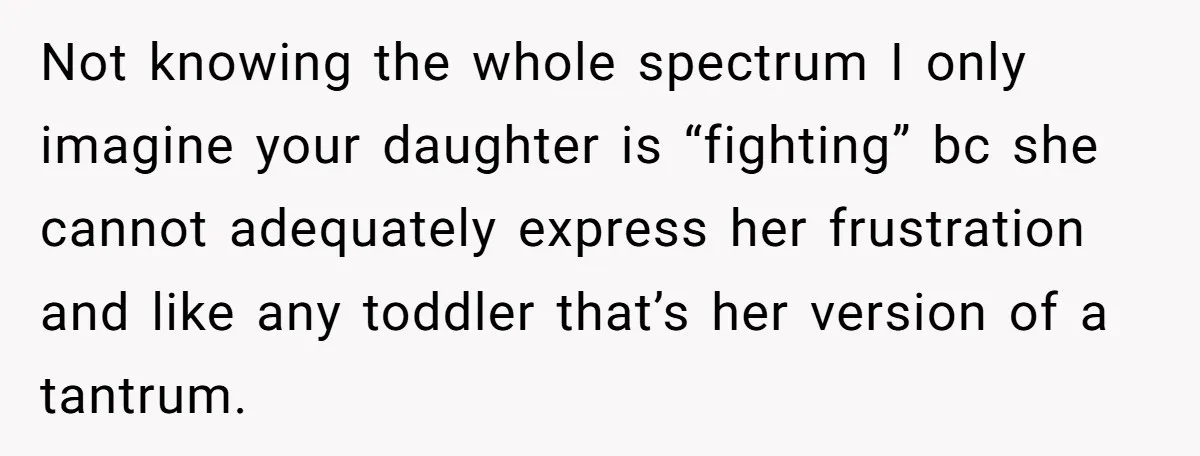 Not knowing the whole spectrum I only imagine your daughter is “fighting” bc she cannot adequately express her frustration and like any toddler that’s her version of a tantrum.