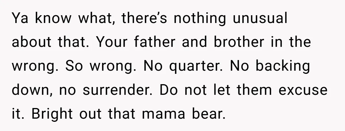 Ya know what, there’s nothing unusual about that. Your father and brother in the wrong. So wrong. No quarter. No backing down, no surrender. Do not let them excuse it....