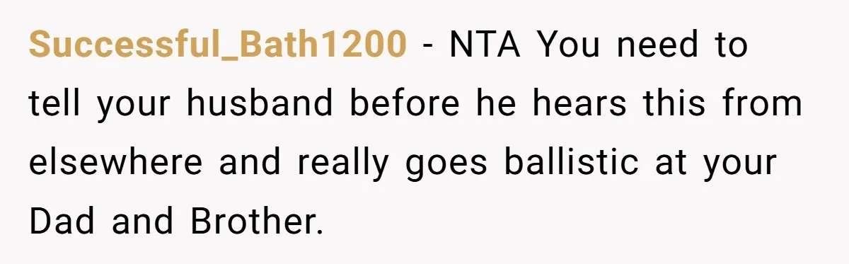 Successful_Bath1200 − NTA You need to tell your husband before he hears this from elsewhere and really goes ballistic at your Dad and Brother.