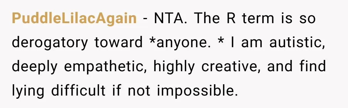PuddleLilacAgain − NTA. The R term is so derogatory toward *anyone. * I am autistic, deeply empathetic, highly creative, and find lying difficult if not impossible.