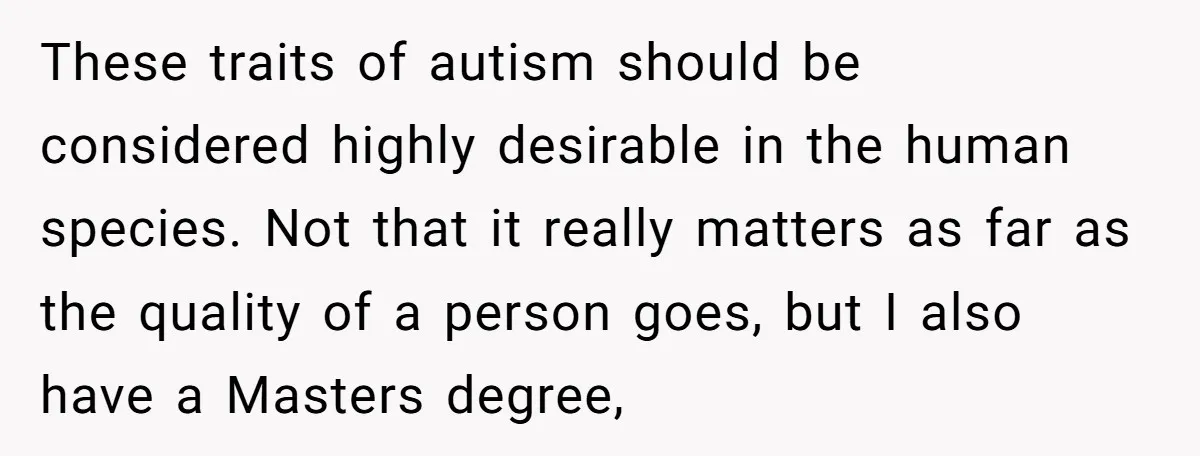 These traits of autism should be considered highly desirable in the human species. Not that it really matters as far as the quality of a person goes, but I also...