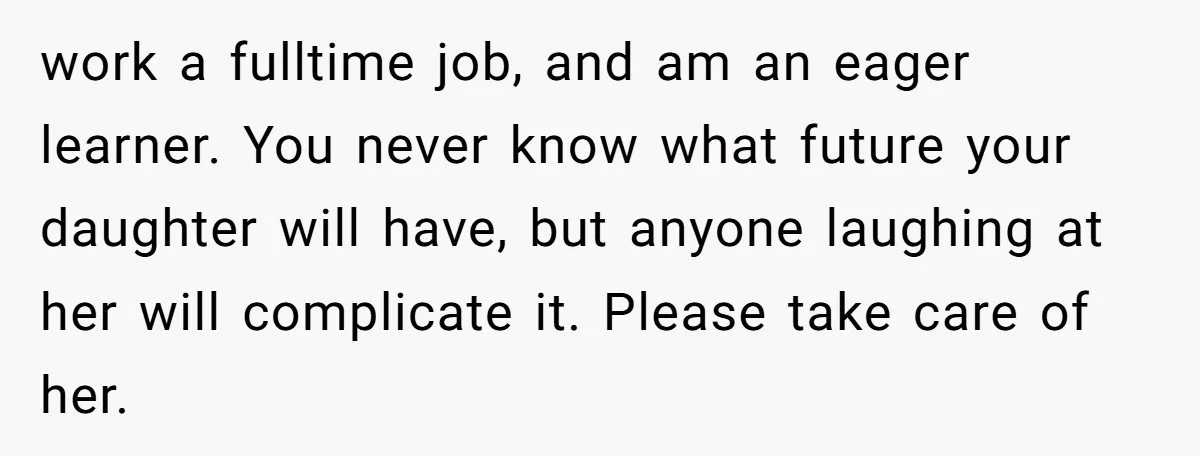 work a fulltime job, and am an eager learner. You never know what future your daughter will have, but anyone laughing at her will complicate it. Please take care of...