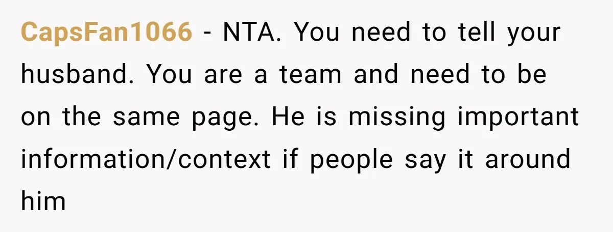 CapsFan1066 − NTA. You need to tell your husband. You are a team and need to be on the same page. He is missing important information/context if people say it...