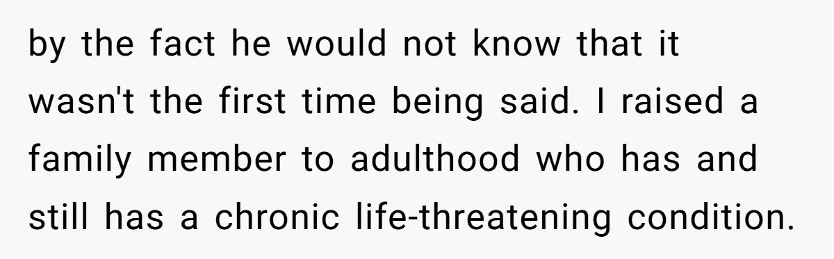 by the fact he would not know that it wasn't the first time being said. I raised a family member to adulthood who has and still has a chronic life-threatening...