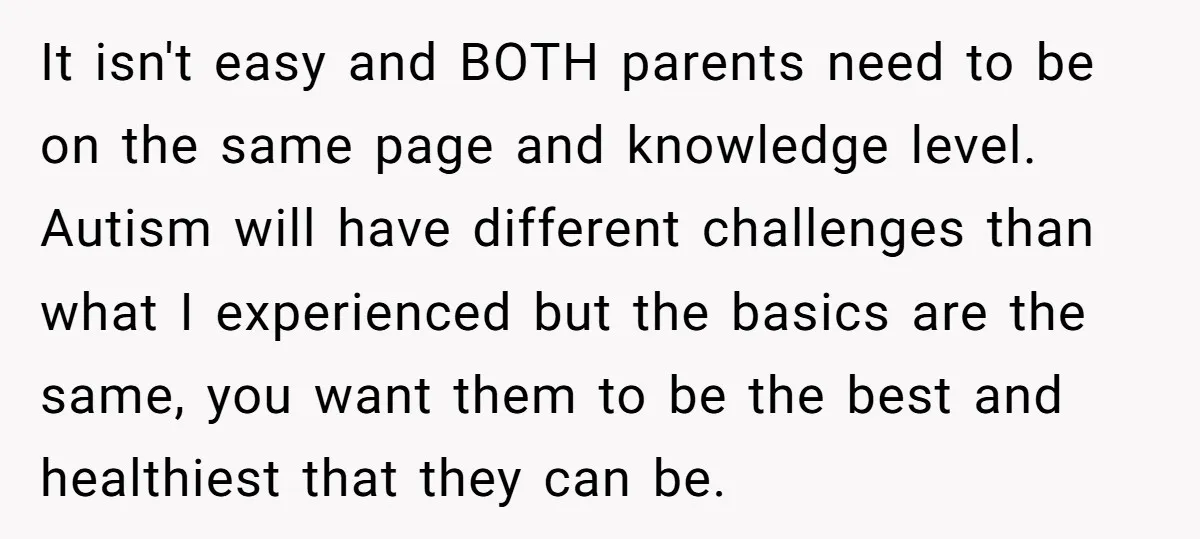 It isn't easy and BOTH parents need to be on the same page and knowledge level. Autism will have different challenges than what I experienced but the basics are the...
