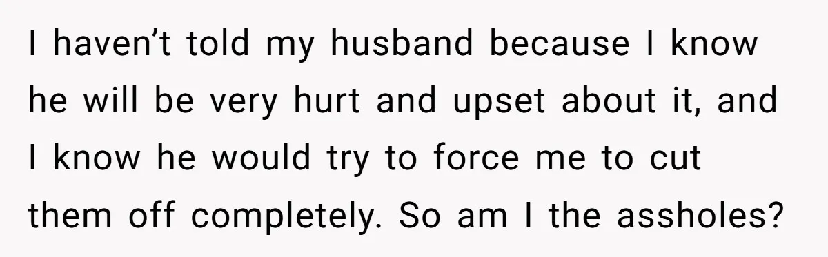 I haven’t told my husband because I know he will be very hurt and upset about it, and I know he would try to force me to cut them off...
