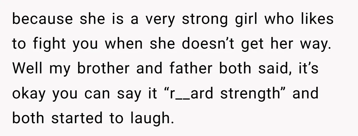 because she is a very strong girl who likes to fight you when she doesn’t get her way. Well my brother and father both said, it’s okay you can say...