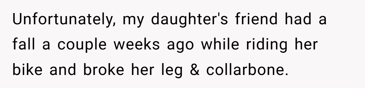 Unfortunately, my daughter's friend had a fall a couple weeks ago while riding her bike and broke her leg & collarbone.