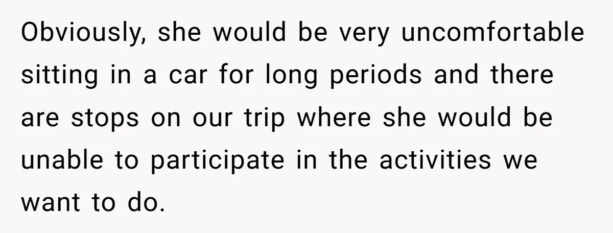 Obviously, she would be very uncomfortable sitting in a car for long periods and there are stops on our trip where she would be unable to participate in the activities...