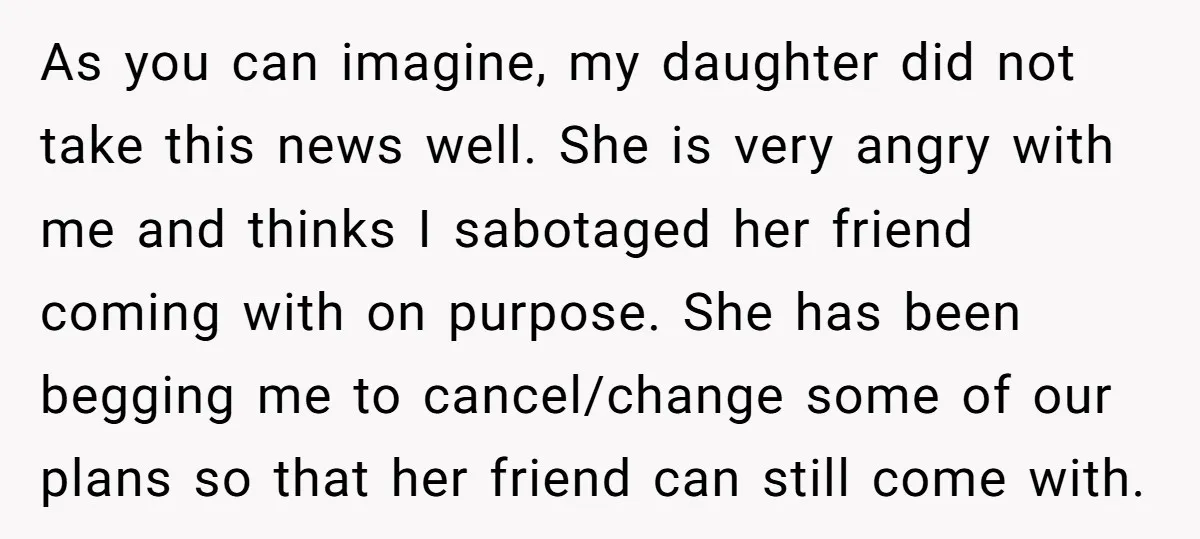 As you can imagine, my daughter did not take this news well. She is very angry with me and thinks I sabotaged her friend coming with on purpose. She has...