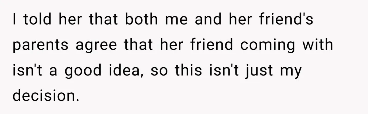 I told her that both me and her friend's parents agree that her friend coming with isn't a good idea, so this isn't just my decision.
