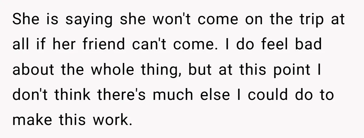 She is saying she won't come on the trip at all if her friend can't come. I do feel bad about the whole thing, but at this point I don't...