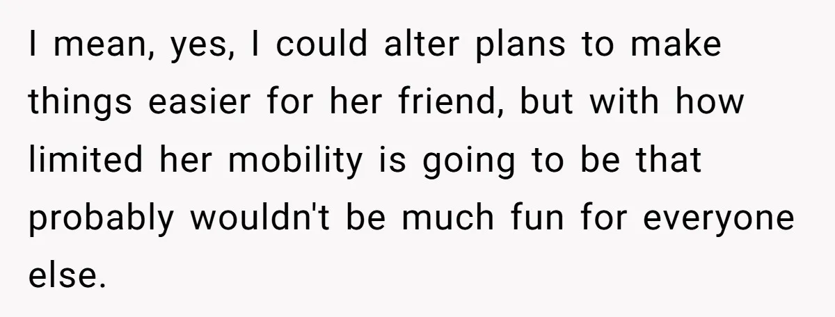 I mean, yes, I could alter plans to make things easier for her friend, but with how limited her mobility is going to be that probably wouldn't be much fun...