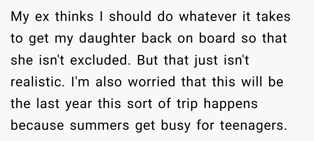 My ex thinks I should do whatever it takes to get my daughter back on board so that she isn't excluded. But that just isn't realistic. I'm also worried that...