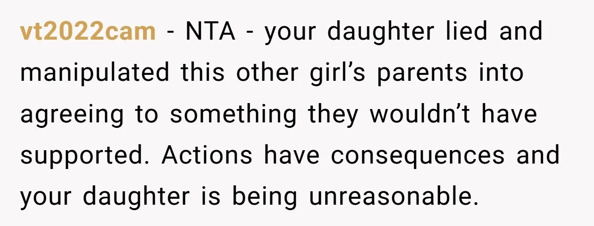 vt2022cam − NTA - your daughter lied and manipulated this other girl’s parents into agreeing to something they wouldn’t have supported. Actions have consequences and your daughter is being unreasonable.