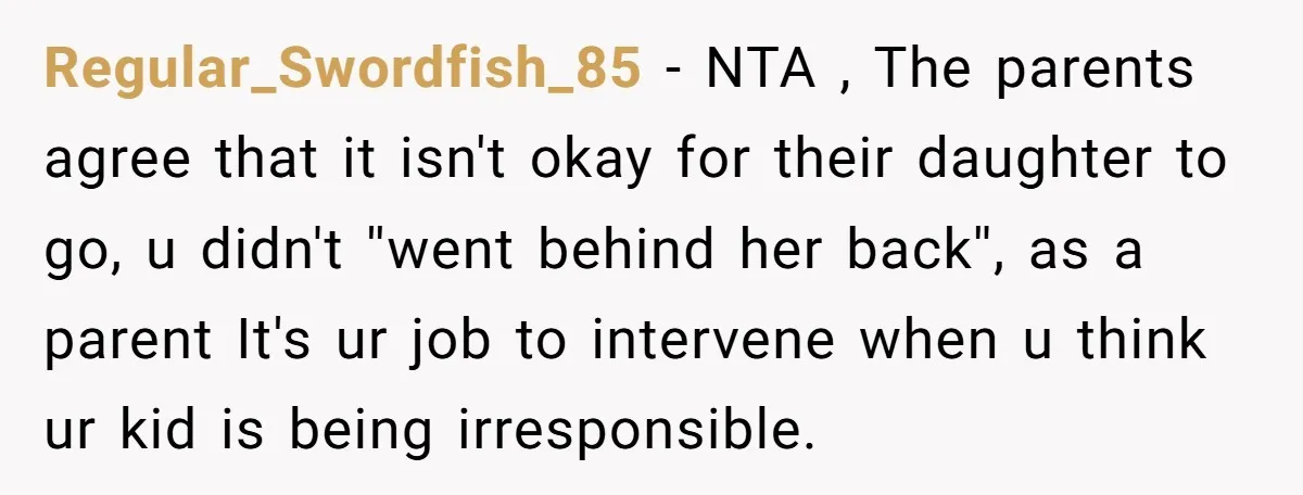Regular_Swordfish_85 − NTA , The parents agree that it isn't okay for their daughter to go, u didn't ''went behind her back'', as a parent It's ur job to intervene...