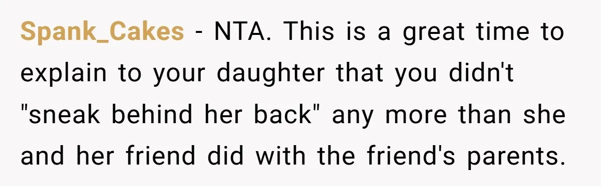 Spank_Cakes − NTA. This is a great time to explain to your daughter that you didn't "sneak behind her back" any more than she and her friend did with the...