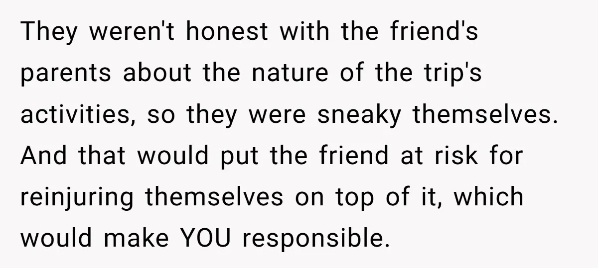 They weren't honest with the friend's parents about the nature of the trip's activities, so they were sneaky themselves. And that would put the friend at risk for reinjuring themselves...
