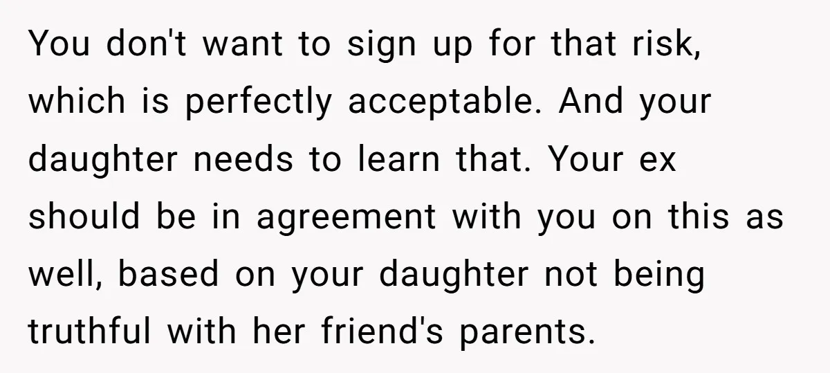 You don't want to sign up for that risk, which is perfectly acceptable. And your daughter needs to learn that. Your ex should be in agreement with you on this...