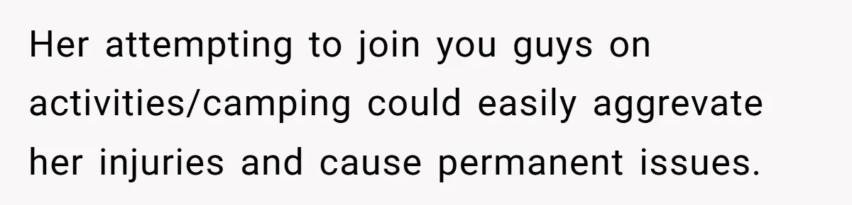 Her attempting to join you guys on activities/camping could easily aggrevate her injuries and cause permanent issues.